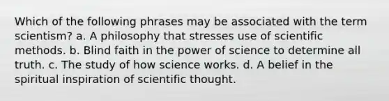 Which of the following phrases may be associated with the term scientism? a. A philosophy that stresses use of scientific methods. b. Blind faith in the power of science to determine all truth. c. The study of how science works. d. A belief in the spiritual inspiration of scientific thought.