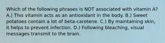 Which of the following phrases is NOT associated with vitamin A? A.) This vitamin acts as an antioxidant in the body. B.) Sweet potatoes contain a lot of beta-carotene. C.) By maintaining skin, it helps to prevent infection. D.) Following bleaching, visual messages transmit to the brain.