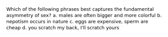 Which of the following phrases best captures the fundamental asymmetry of sex? a. males are often bigger and more colorful b. nepotism occurs in nature c. eggs are expensive, sperm are cheap d. you scratch my back, I'll scratch yours