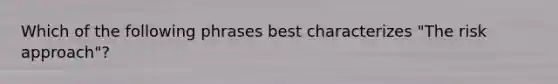 Which of the following phrases best characterizes "The risk approach"?