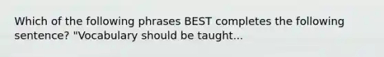 Which of the following phrases BEST completes the following sentence? "Vocabulary should be taught...