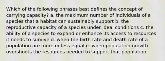 Which of the following phrases best defines the concept of carrying capacity? a. the maximum number of individuals of a species that a habitat can sustainably support b. the reproductive capacity of a species under ideal conditions c. the ability of a species to expand or enhance its access to resources it needs to survive d. when the birth rate and death rate of a population are more or less equal e. when population growth overshoots the resources needed to support that population