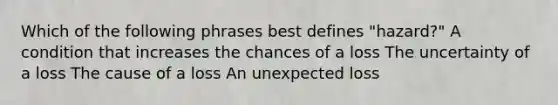 Which of the following phrases best defines "hazard?" A condition that increases the chances of a loss The uncertainty of a loss The cause of a loss An unexpected loss