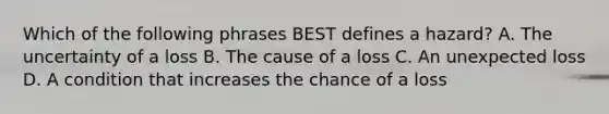 Which of the following phrases BEST defines a hazard? A. The uncertainty of a loss B. The cause of a loss C. An unexpected loss D. A condition that increases the chance of a loss