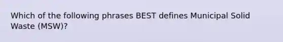 Which of the following phrases BEST defines Municipal Solid Waste (MSW)?