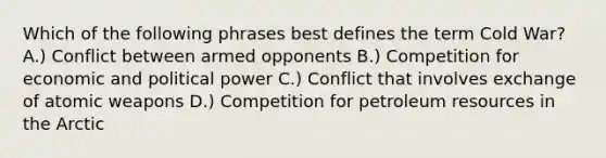 Which of the following phrases best defines the term Cold War? A.) Conflict between armed opponents B.) Competition for economic and political power C.) Conflict that involves exchange of atomic weapons D.) Competition for petroleum resources in the Arctic