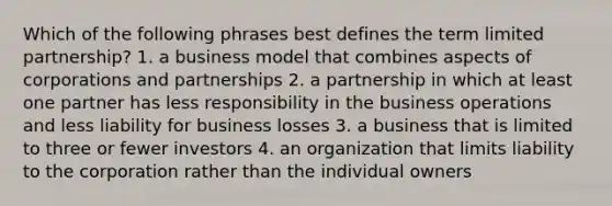 Which of the following phrases best defines the term limited partnership? 1. a business model that combines aspects of corporations and partnerships 2. a partnership in which at least one partner has less responsibility in the business operations and less liability for business losses 3. a business that is limited to three or fewer investors 4. an organization that limits liability to the corporation rather than the individual owners