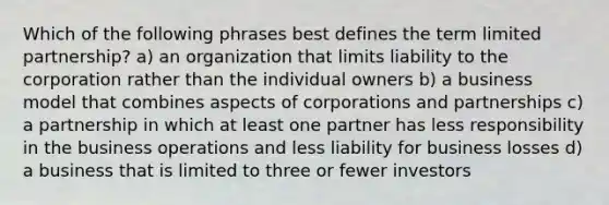 Which of the following phrases best defines the term limited partnership? a) an organization that limits liability to the corporation rather than the individual owners b) a business model that combines aspects of corporations and partnerships c) a partnership in which at least one partner has less responsibility in the business operations and less liability for business losses d) a business that is limited to three or fewer investors