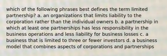 which of the following phrases best defines the term limited partnership? a. an organizations that limits liability to the corporation rather than the individual owners b. a partnership in which at least one partnerships has less responsibility in the business operations and less liability for business losses c. a business that is limited to three or fewer investors d. a business model that combines aspects of corporations and partnerships