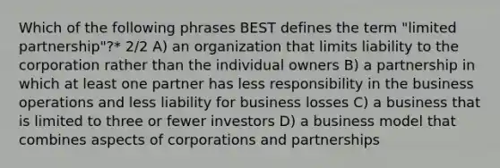 Which of the following phrases BEST defines the term "limited partnership"?* 2/2 A) an organization that limits liability to the corporation rather than the individual owners B) a partnership in which at least one partner has less responsibility in the business operations and less liability for business losses C) a business that is limited to three or fewer investors D) a business model that combines aspects of corporations and partnerships