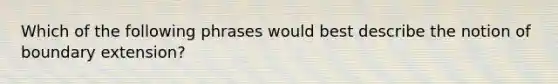 Which of the following phrases would best describe the notion of boundary extension?