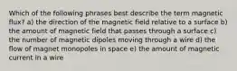 Which of the following phrases best describe the term magnetic flux? a) the direction of the magnetic field relative to a surface b) the amount of magnetic field that passes through a surface c) the number of magnetic dipoles moving through a wire d) the flow of magnet monopoles in space e) the amount of magnetic current in a wire