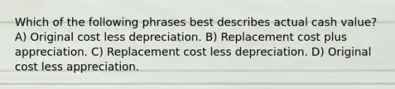 Which of the following phrases best describes actual cash value? A) Original cost less depreciation. B) Replacement cost plus appreciation. C) Replacement cost less depreciation. D) Original cost less appreciation.