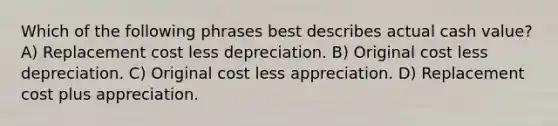 Which of the following phrases best describes actual cash value? A) Replacement cost less depreciation. B) Original cost less depreciation. C) Original cost less appreciation. D) Replacement cost plus appreciation.