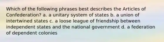 Which of the following phrases best describes the Articles of Confederation? a. a unitary system of states b. a union of intertwined states c. a loose league of friendship between independent states and the national government d. a federation of dependent colonies