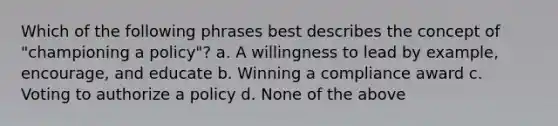 Which of the following phrases best describes the concept of "championing a policy"? a. A willingness to lead by example, encourage, and educate b. Winning a compliance award c. Voting to authorize a policy d. None of the above