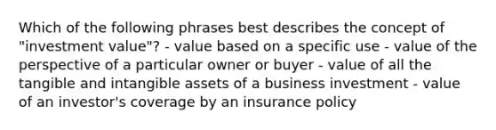 Which of the following phrases best describes the concept of "investment value"? - value based on a specific use - value of the perspective of a particular owner or buyer - value of all the tangible and intangible assets of a business investment - value of an investor's coverage by an insurance policy