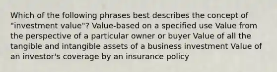 Which of the following phrases best describes the concept of "investment value"? Value-based on a specified use Value from the perspective of a particular owner or buyer Value of all the tangible and intangible assets of a business investment Value of an investor's coverage by an insurance policy