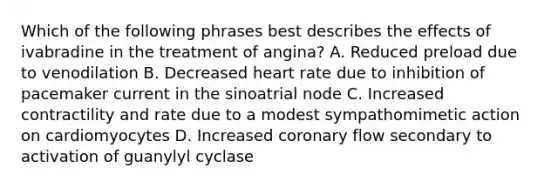 Which of the following phrases best describes the effects of ivabradine in the treatment of angina? A. Reduced preload due to venodilation B. Decreased heart rate due to inhibition of pacemaker current in the sinoatrial node C. Increased contractility and rate due to a modest sympathomimetic action on cardiomyocytes D. Increased coronary flow secondary to activation of guanylyl cyclase