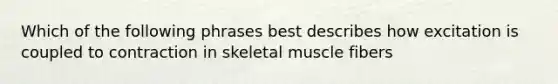 Which of the following phrases best describes how excitation is coupled to contraction in skeletal muscle fibers