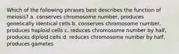 Which of the following phrases best describes the function of meiosis? a. conserves chromosome number, produces genetically identical cells b. conserves chromosome number, produces haploid cells c. reduces chromosome number by half, produces diploid cells d. reduces chromosome number by half, produces gametes