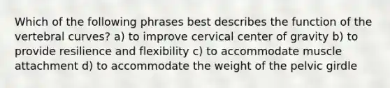 Which of the following phrases best describes the function of the vertebral curves? a) to improve cervical center of gravity b) to provide resilience and flexibility c) to accommodate muscle attachment d) to accommodate the weight of the <a href='https://www.questionai.com/knowledge/k9xWFjlOIm-pelvic-girdle' class='anchor-knowledge'>pelvic girdle</a>