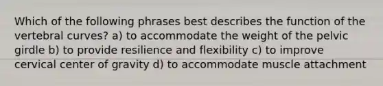 Which of the following phrases best describes the function of the vertebral curves? a) to accommodate the weight of the pelvic girdle b) to provide resilience and flexibility c) to improve cervical center of gravity d) to accommodate muscle attachment