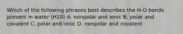 Which of the following phrases best describes the H-O bonds present in water (H20) A. nonpolar and ionic B. polar and covalent C. polar and ionic D. nonpolar and covalent