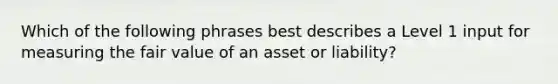 Which of the following phrases best describes a Level 1 input for measuring the fair value of an asset or liability?