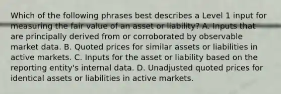 Which of the following phrases best describes a Level 1 input for measuring the <a href='https://www.questionai.com/knowledge/k8PZGITvcN-fair-value' class='anchor-knowledge'>fair value</a> of an asset or liability? A. Inputs that are principally derived from or corroborated by observable market data. B. Quoted prices for similar assets or liabilities in active markets. C. Inputs for the asset or liability based on the reporting entity's internal data. D. Unadjusted quoted prices for identical assets or liabilities in active markets.