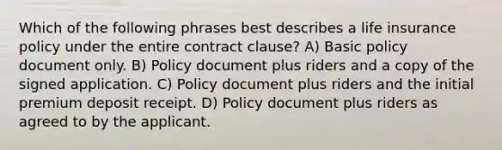 Which of the following phrases best describes a life insurance policy under the entire contract clause? A) Basic policy document only. B) Policy document plus riders and a copy of the signed application. C) Policy document plus riders and the initial premium deposit receipt. D) Policy document plus riders as agreed to by the applicant.