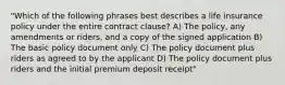 "Which of the following phrases best describes a life insurance policy under the entire contract clause? A) The policy, any amendments or riders, and a copy of the signed application B) The basic policy document only C) The policy document plus riders as agreed to by the applicant D) The policy document plus riders and the initial premium deposit receipt"