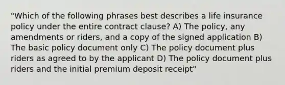 "Which of the following phrases best describes a life insurance policy under the entire contract clause? A) The policy, any amendments or riders, and a copy of the signed application B) The basic policy document only C) The policy document plus riders as agreed to by the applicant D) The policy document plus riders and the initial premium deposit receipt"