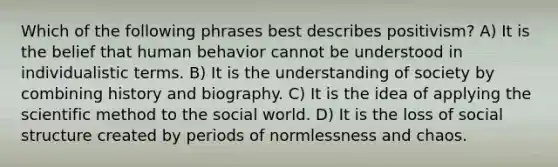 Which of the following phrases best describes positivism? A) It is the belief that human behavior cannot be understood in individualistic terms. B) It is the understanding of society by combining history and biography. C) It is the idea of applying <a href='https://www.questionai.com/knowledge/koXrTCHtT5-the-scientific-method' class='anchor-knowledge'>the <a href='https://www.questionai.com/knowledge/kbyVEgDMow-scientific-method' class='anchor-knowledge'>scientific method</a></a> to the social world. D) It is the loss of social structure created by periods of normlessness and chaos.