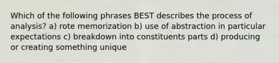 Which of the following phrases BEST describes the process of analysis? a) rote memorization b) use of abstraction in particular expectations c) breakdown into constituents parts d) producing or creating something unique