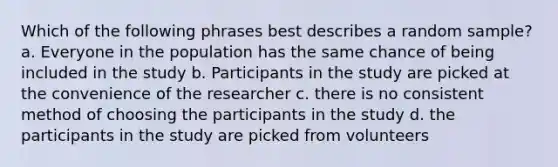 Which of the following phrases best describes a random sample? a. Everyone in the population has the same chance of being included in the study b. Participants in the study are picked at the convenience of the researcher c. there is no consistent method of choosing the participants in the study d. the participants in the study are picked from volunteers