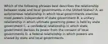 Which of the following phrases best describes the relationship between state and local governments in the United States? A. an autonomous relationship in which local governments exercise most powers independent of state government B. a unitary relationship in which ultimate governing power is held by state government C. a confederal relationship in which state government derives its power from the consent of local governments D. a federal relationship in which powers are shared by state and local governments