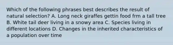 Which of the following phrases best describes the result of natural selection? A. Long neck giraffes gettin food frm a tall tree B. White tail deer living in a snowy area C. Species living in different locations D. Changes in the inherited characteristics of a population over time