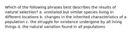 Which of the following phrases best describes the results of natural selection? a. unrelated but similar species living in different locations b. changes in the inherited characteristics of a population c. the struggle for existence undergone by all living things d. the natural variation found in all populations