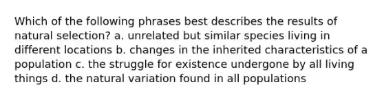 Which of the following phrases best describes the results of natural selection? a. unrelated but similar species living in different locations b. changes in the inherited characteristics of a population c. the struggle for existence undergone by all living things d. the natural variation found in all populations