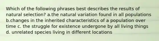 Which of the following phrases best describes the results of natural selection? a.the natural variation found in all populations b.changes in the inherited characteristics of a population over time c. the struggle for existence undergone by all living things d. unrelated species living in different locations