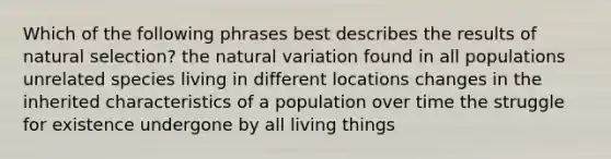 Which of the following phrases best describes the results of natural selection? the natural variation found in all populations unrelated species living in different locations changes in the inherited characteristics of a population over time the struggle for existence undergone by all living things