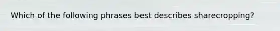 Which of the following phrases best describes sharecropping?