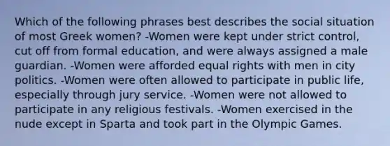 Which of the following phrases best describes the social situation of most Greek women? -Women were kept under strict control, cut off from formal education, and were always assigned a male guardian. -Women were afforded equal rights with men in city politics. -Women were often allowed to participate in public life, especially through jury service. -Women were not allowed to participate in any religious festivals. -Women exercised in the nude except in Sparta and took part in the Olympic Games.