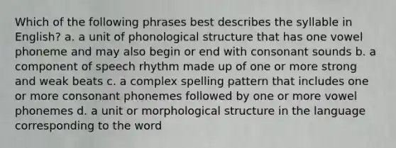 Which of the following phrases best describes the syllable in English? a. a unit of phonological structure that has one vowel phoneme and may also begin or end with consonant sounds b. a component of speech rhythm made up of one or more strong and weak beats c. a complex spelling pattern that includes one or more consonant phonemes followed by one or more vowel phonemes d. a unit or morphological structure in the language corresponding to the word