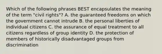 Which of the following phrases BEST encapsulates the meaning of the term "civil rights"? A. the guaranteed freedoms on which the government cannot intrude B. the personal liberties of individual citizens C. the assurance of equal treatment to all citizens regardless of group identity D. the protection of members of historically disadvantaged groups from discrimination