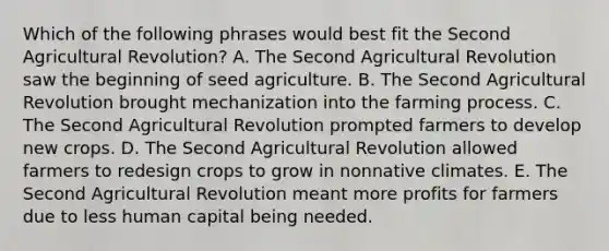 Which of the following phrases would best fit the Second Agricultural Revolution? A. The Second Agricultural Revolution saw the beginning of seed agriculture. B. The Second Agricultural Revolution brought mechanization into the farming process. C. The Second Agricultural Revolution prompted farmers to develop new crops. D. The Second Agricultural Revolution allowed farmers to redesign crops to grow in nonnative climates. E. The Second Agricultural Revolution meant more profits for farmers due to less human capital being needed.