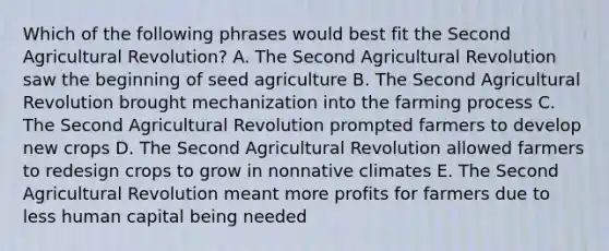 Which of the following phrases would best fit the Second Agricultural Revolution? A. The Second Agricultural Revolution saw the beginning of seed agriculture B. The Second Agricultural Revolution brought mechanization into the farming process C. The Second Agricultural Revolution prompted farmers to develop new crops D. The Second Agricultural Revolution allowed farmers to redesign crops to grow in nonnative climates E. The Second Agricultural Revolution meant more profits for farmers due to less human capital being needed