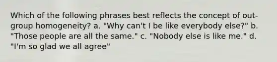 Which of the following phrases best reflects the concept of out-group homogeneity? a. "Why can't I be like everybody else?" b. "Those people are all the same." c. "Nobody else is like me." d. "I'm so glad we all agree"