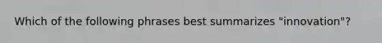 Which of the following phrases best summarizes "innovation"?